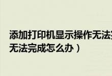 添加打印机显示操作无法完成怎么办（添加打印机提示操作无法完成怎么办）