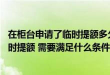 在柜台申请了临时提额多久能下来 我想要在过节之前申请临时提额 需要满足什么条件
