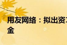 用友网络：拟出资1亿元发起设立股权投资基金