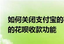 如何关闭支付宝的花呗收款 如何关闭支付宝的花呗收款功能