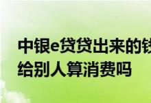 中银e贷贷出来的钱可以转账吗 中银e贷转账给别人算消费吗