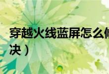 穿越火线蓝屏怎么修复（穿越火线蓝屏怎么解决）