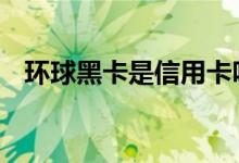 环球黑卡是信用卡吗 环球黑卡是信用卡吗