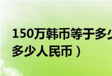 150万韩币等于多少人民币（150万韩币等于多少人民币）