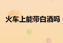 火车上能带白酒吗（火车上能不能带白酒）