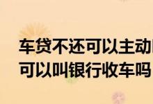 车贷不还可以主动叫银行收车吗 还不起车贷可以叫银行收车吗
