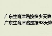 广东生育津贴按多少天算 广东生育方案2022年新规：2022广东生育津贴是按98天算还是178天 