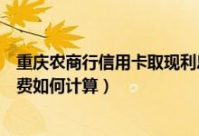 重庆农商行信用卡取现利息（重庆农商银行信用卡取现手续费如何计算）