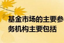 基金市场的主要参与主体包括 基金市场的服务机构主要包括