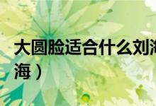 大圆脸适合什么刘海学生（大圆脸适合什么刘海）