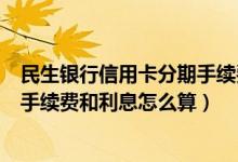民生银行信用卡分期手续费怎么算（民生银行信用卡的分期手续费和利息怎么算）