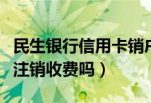民生银行信用卡销户收费吗（民生银行信用卡注销收费吗）