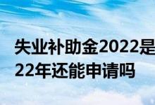 失业补助金2022是否还会发放 失业补助金2022年还能申请吗 