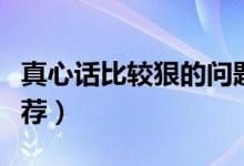 真心话比较狠的问题（真心话比较狠的问题推荐）