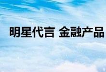 明星代言 金融产品 什么是明星型金融产品