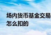 场内货币基金交易规则及费用 货币基金费用怎么扣的