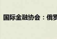 国际金融协会：俄罗斯经济今年将萎缩15%