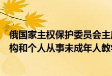 俄国家主权保护委员会主席：正在拟定禁止外国人代理人机构和个人从事未成年人教学活动的议案