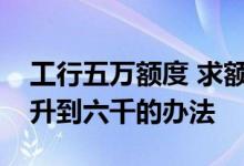 工行五万额度 求额度五百工行信用卡额度提升到六千的办法
