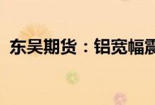 东吴期货：铝宽幅震荡需求复苏预期待兑现