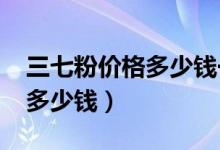 三七粉价格多少钱一斤2018年（三七粉价格多少钱）