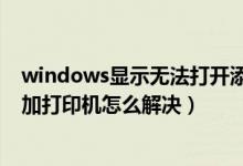 windows显示无法打开添加打印机（windows无法打开添加打印机怎么解决）