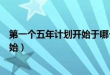 第一个五年计划开始于哪一年（第一个五年计划于哪一年开始）