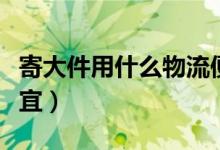 寄大件用什么物流便宜（寄大件用什么物流便宜）