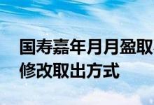 国寿嘉年月月盈取不出 国寿嘉年月月盈怎么修改取出方式
