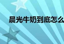 晨光牛奶到底怎么样（晨光牛奶怎么样）