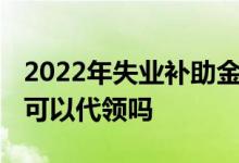 2022年失业补助金能领几个月 一个月多少钱可以代领吗 