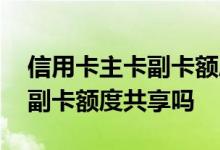 信用卡主卡副卡额度一起的吗 信用卡主卡和副卡额度共享吗