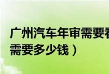 广州汽车年审需要看公里数吗（广州汽车年审需要多少钱）