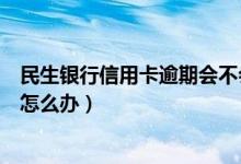 民生银行信用卡逾期会不会上门（民生银行信用卡逾期以后怎么办）