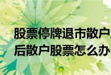 股票停牌退市散户股票怎么办 上市公司退市后散户股票怎么办