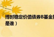 博时稳定价值债券B基金持仓了哪些债券（该基金现任经理是谁）