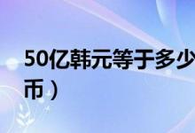 50亿韩元等于多少（50亿韩元等于多少人民币）