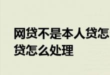 网贷不是本人贷怎么解决 不是本人办理的网贷怎么处理