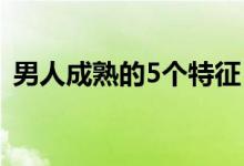 男人成熟的5个特征（男人成熟有什么特征）