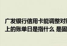 广发银行信用卡能调整对账日吗 请问广发银行信用卡对账单上的账单日是指什么 是固定的吗