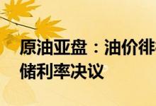 原油亚盘：油价徘徊不定 全市场都在等美联储利率决议