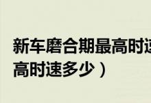 新车磨合期最高时速是多少（磨合期新车的最高时速多少）