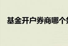 基金开户券商哪个好 基金开户怎么选券商
