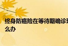 终身防癌险在等待期确诊理赔吗 防癌险等待期内出现病状怎么办