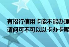 有招行信用卡能不能办理储蓄卡 想要再次办理招行银行卡 请问可不可以以卡办卡呢