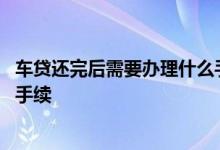 车贷还完后需要办理什么手续费吗 车贷还完后需要办理什么手续