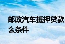 邮政汽车抵押贷款条件 邮政抵押贷款需要什么条件