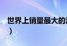 世界上销量最大的酒（绝大多数的人都喝过！）