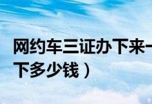 网约车三证办下来一般多少钱（网约车三证办下多少钱）