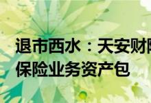 退市西水：天安财险拟以底价21.14亿元转让保险业务资产包